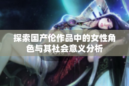 探索国产伦作品中的女性角色与其社会意义分析