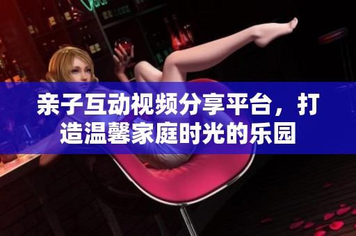 亲子互动视频分享平台，打造温馨家庭时光的乐园