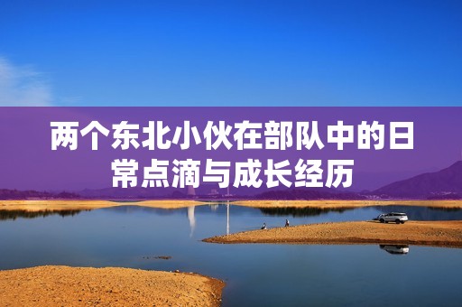 两个东北小伙在部队中的日常点滴与成长经历