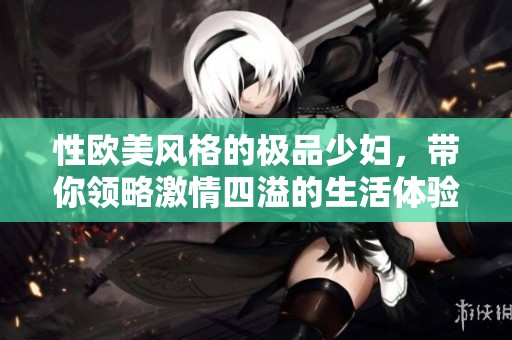 性欧美风格的极品少妇，带你领略激情四溢的生活体验