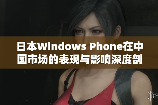 日本Windows Phone在中国市场的表现与影响深度剖析