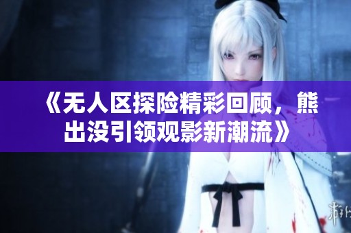 《无人区探险精彩回顾，熊出没引领观影新潮流》