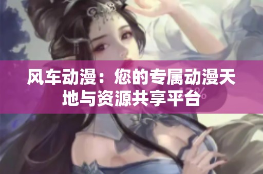 风车动漫：您的专属动漫天地与资源共享平台