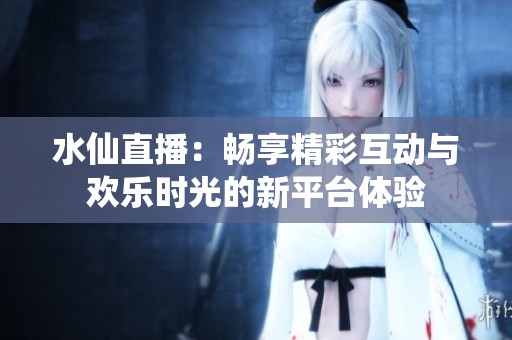 水仙直播：畅享精彩互动与欢乐时光的新平台体验