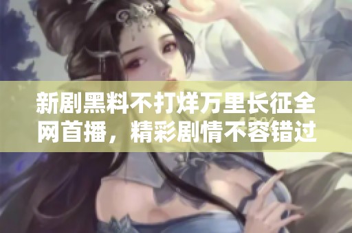 新剧黑料不打烊万里长征全网首播，精彩剧情不容错过