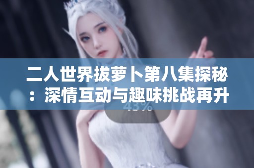 二人世界拔萝卜第八集探秘：深情互动与趣味挑战再升级