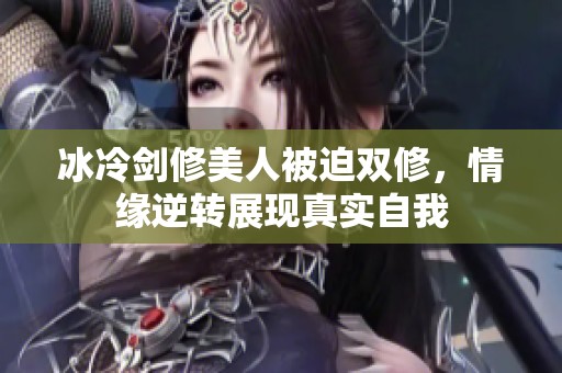 冰冷剑修美人被迫双修，情缘逆转展现真实自我