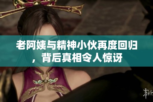 老阿姨与精神小伙再度回归，背后真相令人惊讶