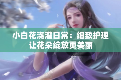 小白花浇灌日常：细致护理让花朵绽放更美丽