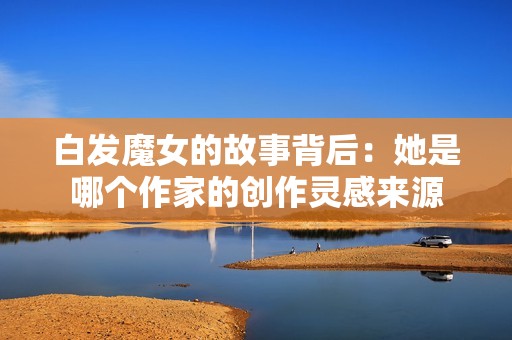 白发魔女的故事背后：她是哪个作家的创作灵感来源