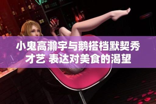 小鬼高瀚宇与鹅搭档默契秀才艺 表达对美食的渴望