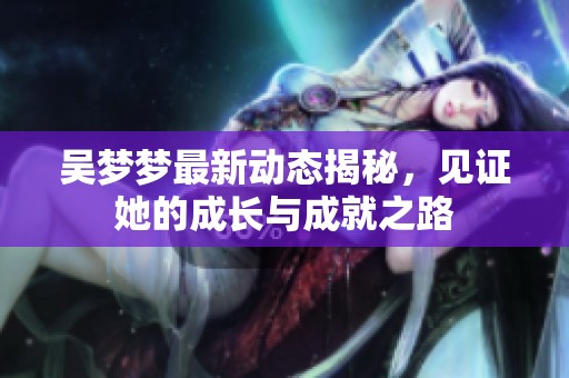 吴梦梦最新动态揭秘，见证她的成长与成就之路