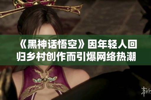《黑神话悟空》因年轻人回归乡村创作而引爆网络热潮