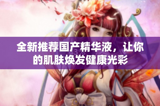 全新推荐国产精华液，让你的肌肤焕发健康光彩