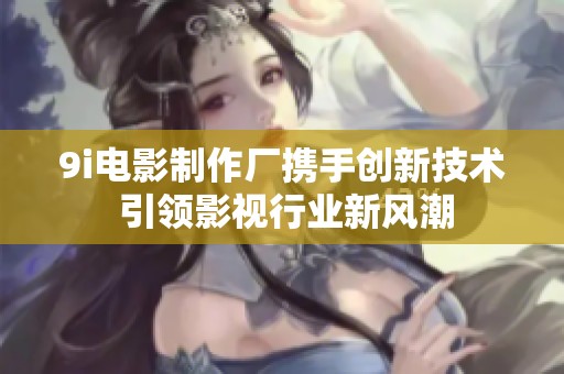 9i电影制作厂携手创新技术 引领影视行业新风潮