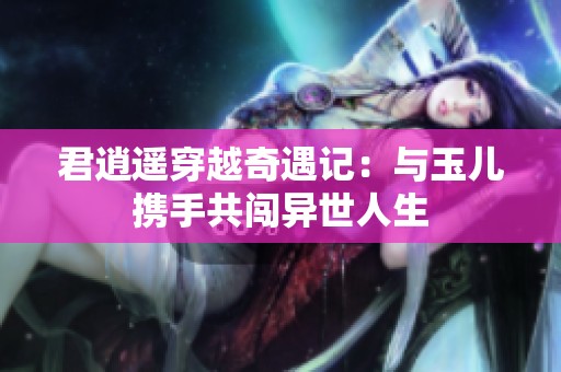 君逍遥穿越奇遇记：与玉儿携手共闯异世人生