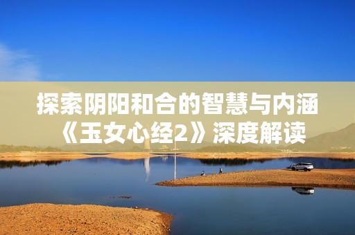 探索阴阳和合的智慧与内涵《玉女心经2》深度解读