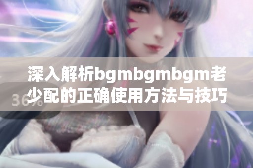 深入解析bgmbgmbgm老少配的正确使用方法与技巧