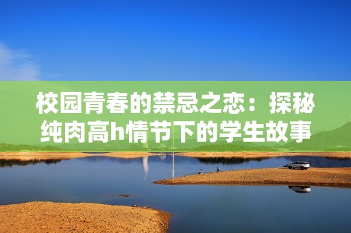 校园青春的禁忌之恋：探秘纯肉高h情节下的学生故事