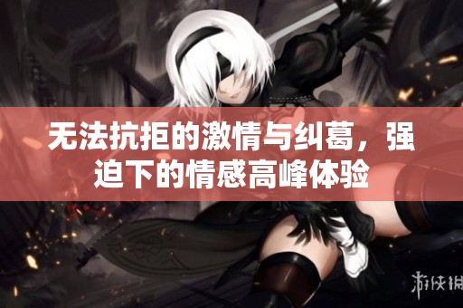 无法抗拒的激情与纠葛，强迫下的情感高峰体验