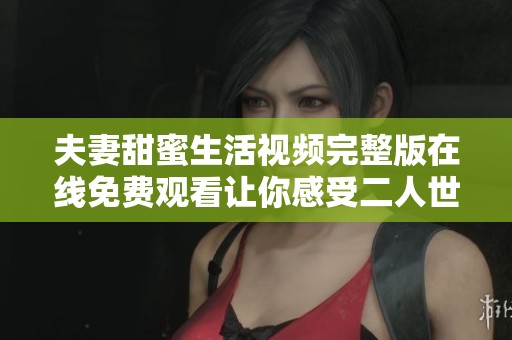 夫妻甜蜜生活视频完整版在线免费观看让你感受二人世界的温馨