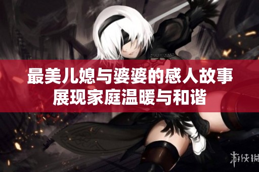 最美儿媳与婆婆的感人故事展现家庭温暖与和谐