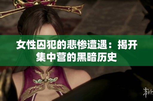 女性囚犯的悲惨遭遇：揭开集中营的黑暗历史
