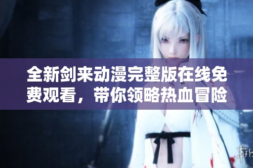 全新剑来动漫完整版在线免费观看，带你领略热血冒险之旅