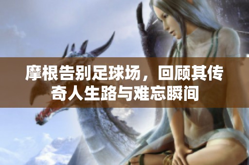 摩根告别足球场，回顾其传奇人生路与难忘瞬间