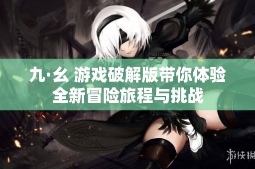九·幺 游戏破解版带你体验全新冒险旅程与挑战