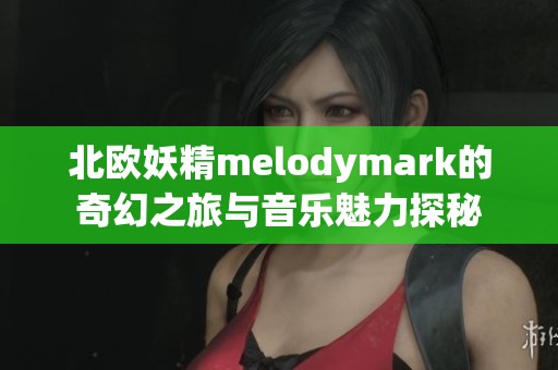 北欧妖精melodymark的奇幻之旅与音乐魅力探秘