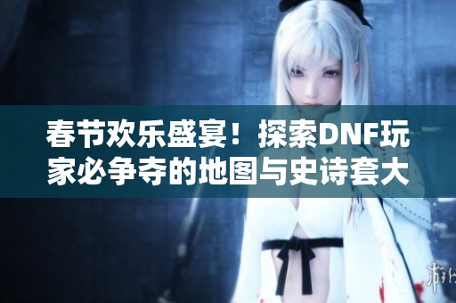春节欢乐盛宴！探索DNF玩家必争夺的地图与史诗套大奖