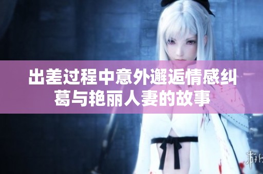 出差过程中意外邂逅情感纠葛与艳丽人妻的故事