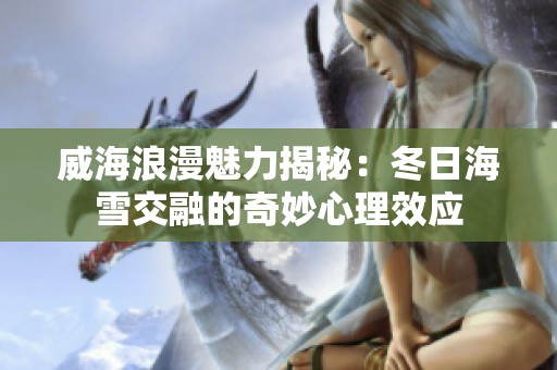 威海浪漫魅力揭秘：冬日海雪交融的奇妙心理效应