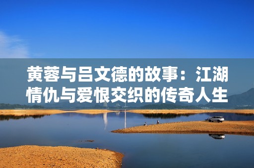 黄蓉与吕文德的故事：江湖情仇与爱恨交织的传奇人生