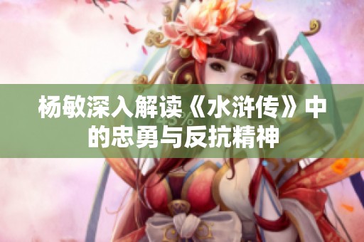 杨敏深入解读《水浒传》中的忠勇与反抗精神
