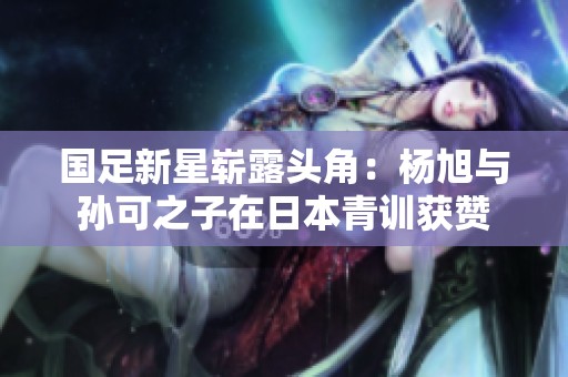 国足新星崭露头角：杨旭与孙可之子在日本青训获赞