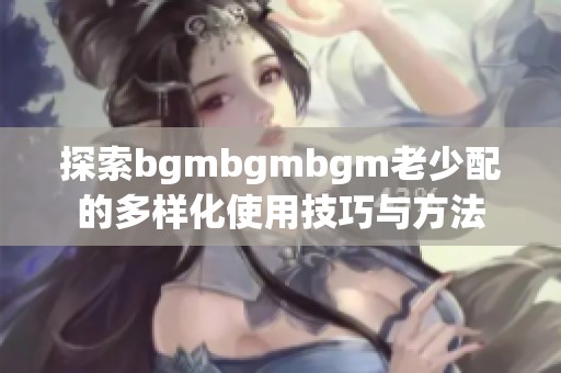 探索bgmbgmbgm老少配的多样化使用技巧与方法