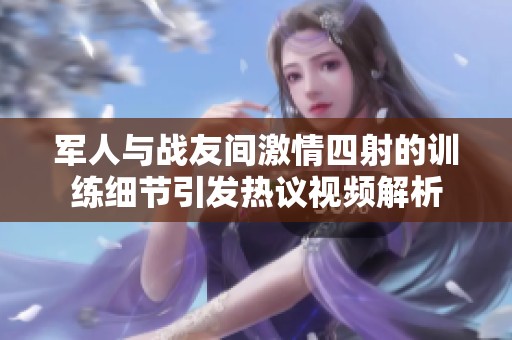 军人与战友间激情四射的训练细节引发热议视频解析