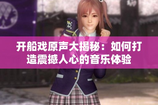 开船戏原声大揭秘：如何打造震撼人心的音乐体验