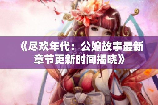 《尽欢年代：公媳故事最新章节更新时间揭晓》