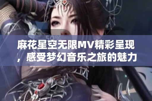 麻花星空无限MV精彩呈现，感受梦幻音乐之旅的魅力
