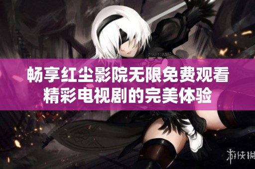 畅享红尘影院无限免费观看精彩电视剧的完美体验