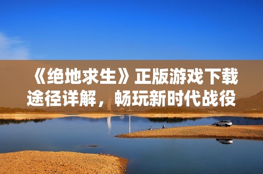 《绝地求生》正版游戏下载途径详解，畅玩新时代战役