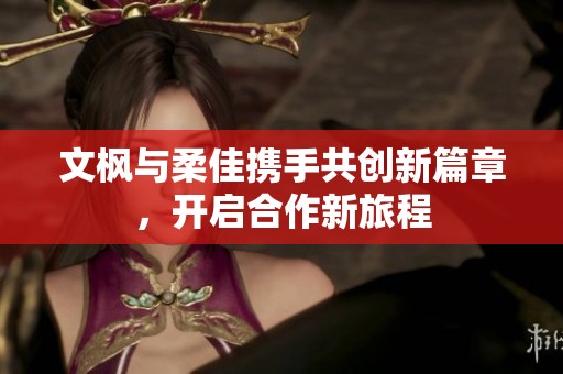 文枫与柔佳携手共创新篇章，开启合作新旅程