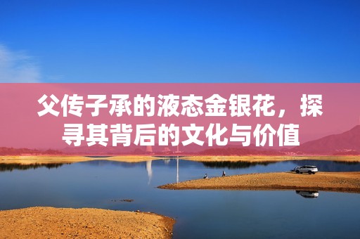 父传子承的液态金银花，探寻其背后的文化与价值