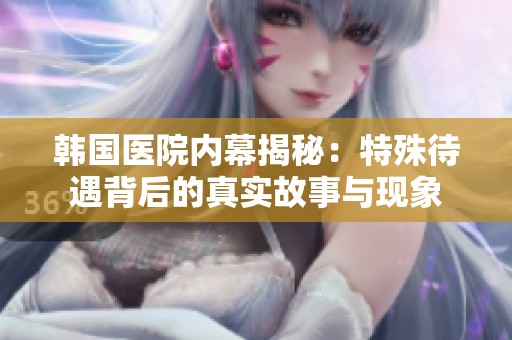 韩国医院内幕揭秘：特殊待遇背后的真实故事与现象