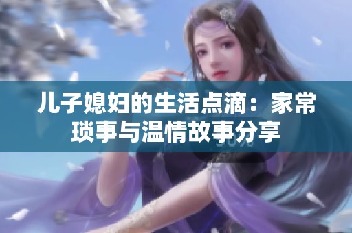 儿子媳妇的生活点滴：家常琐事与温情故事分享
