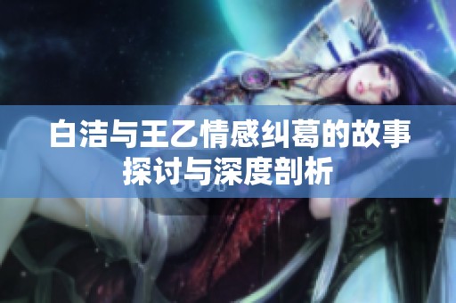 白洁与王乙情感纠葛的故事探讨与深度剖析