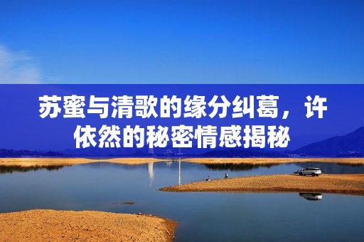 苏蜜与清歌的缘分纠葛，许依然的秘密情感揭秘